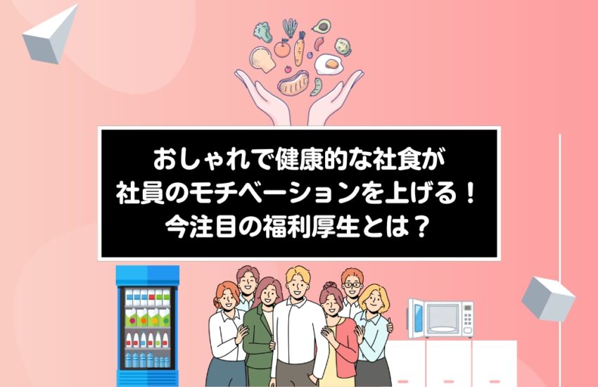 おしゃれで健康的な社食が社員のモチベーションを上げる！今注目の福利厚生とは？