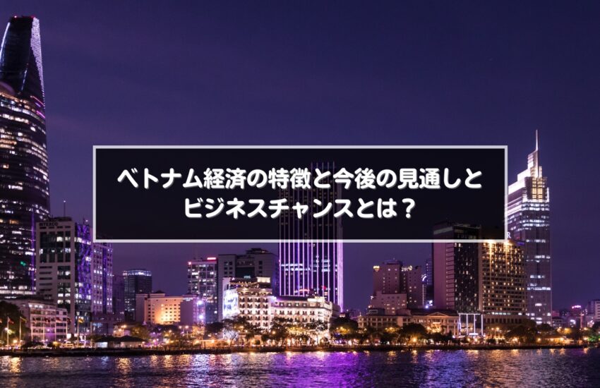ベトナム経済の特徴と今後の見通しとビジネスチャンスとは？