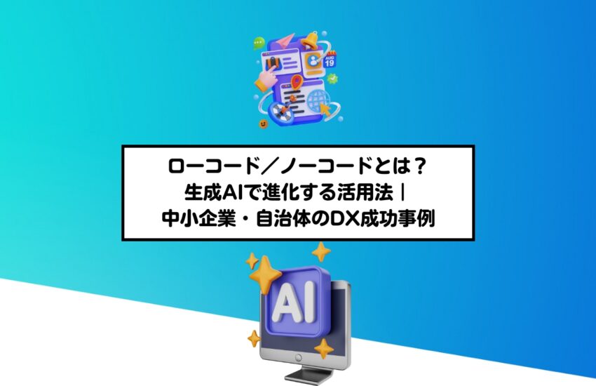 ローコード／ノーコードとは？生成AIで進化する活用法｜中小企業・自治体のDX成功事例