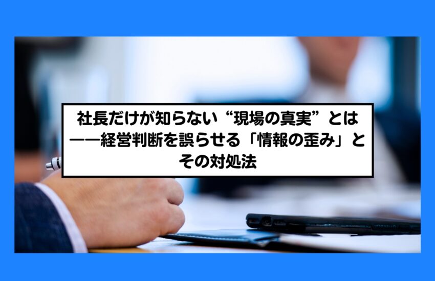 社長だけが知らない“現場の真実”とは――経営判断を誤らせる「情報の歪み」とその対処法